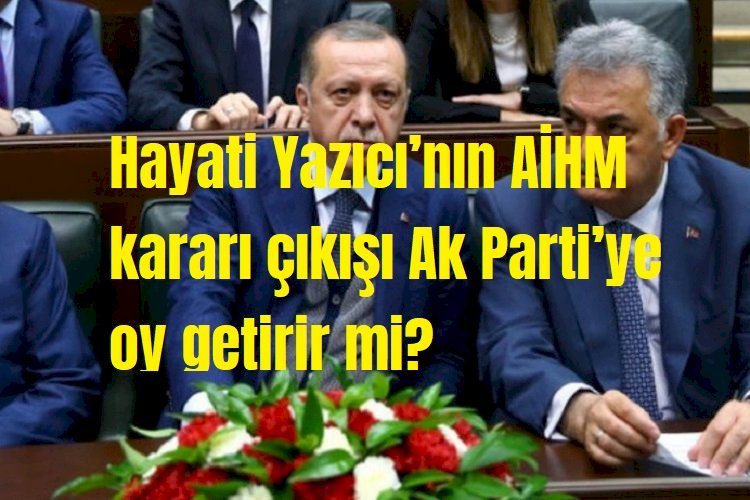 Hayati Yazıcı’nın AİHM kararı çıkışı Ak Parti’ye oy getirir mi?