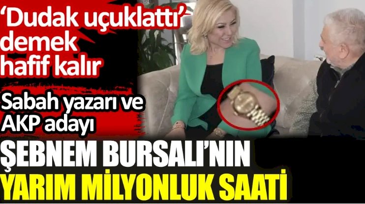Sabah yazarı ve AKP adayı Şebnem Bursalı’nın yarım milyonluk saati. ‘Dudak uçuklattı’ demek hafif kalır