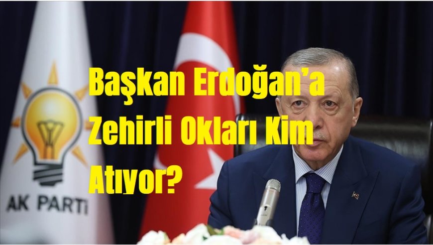 Türkiye’ye, AK Parti’ye ve Başkan Erdoğan’a Zehirli Okları Kim Atıyor?