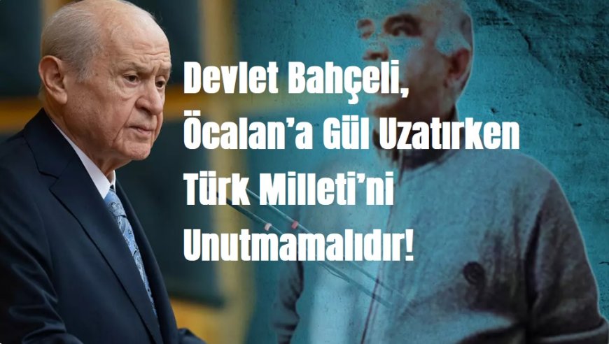 Devlet Bahçeli, Öcalan’a Gül Uzatırken Türk Milleti’ni Unutmamalıdır!